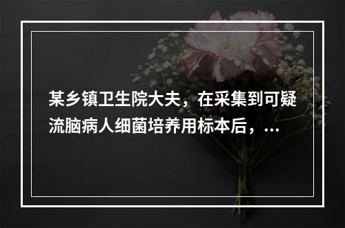 某乡镇卫生院大夫，在采集到可疑流脑病人细菌培养用标本后，因缺