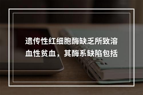 遗传性红细胞酶缺乏所致溶血性贫血，其酶系缺陷包括