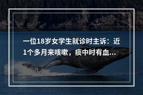 一位18岁女学生就诊时主诉：近1个多月来咳嗽，痰中时有血丝。