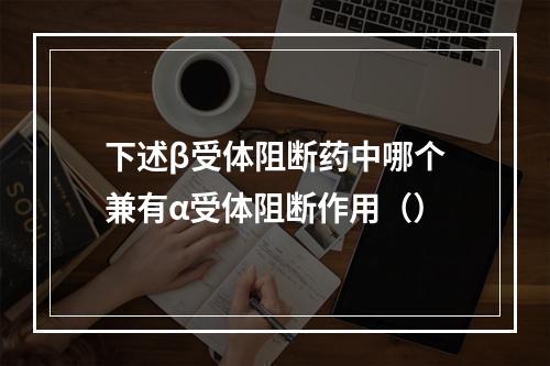 下述β受体阻断药中哪个兼有α受体阻断作用（）