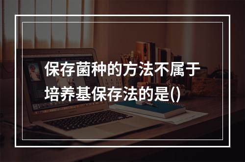 保存菌种的方法不属于培养基保存法的是()