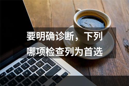 要明确诊断，下列哪项检查列为首选