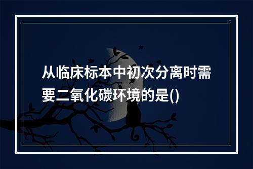 从临床标本中初次分离时需要二氧化碳环境的是()