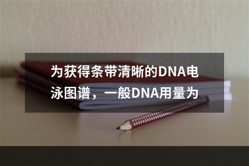 为获得条带清晰的DNA电泳图谱，一般DNA用量为