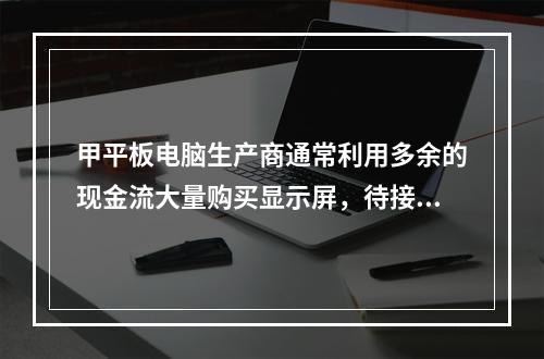 甲平板电脑生产商通常利用多余的现金流大量购买显示屏，待接到顾