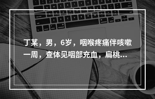 丁某，男，6岁，咽喉疼痛伴咳嗽一周，查体见咽部充血，扁桃体肿