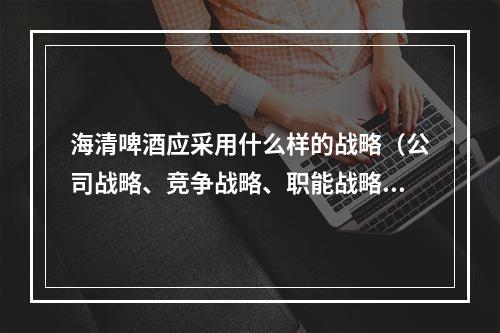 海清啤酒应采用什么样的战略（公司战略、竞争战略、职能战略）？