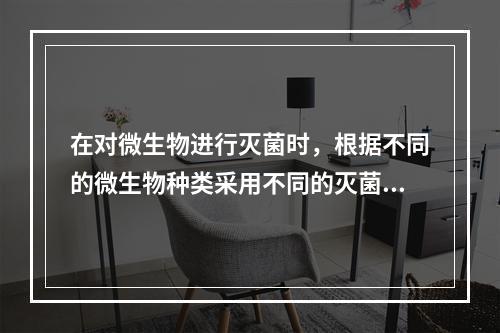 在对微生物进行灭菌时，根据不同的微生物种类采用不同的灭菌方法