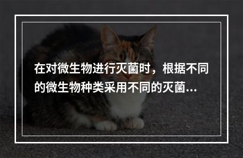 在对微生物进行灭菌时，根据不同的微生物种类采用不同的灭菌方法