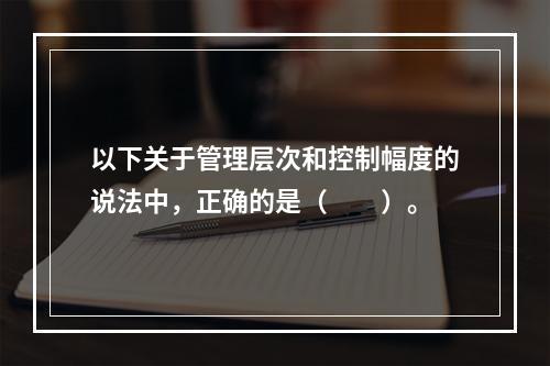 以下关于管理层次和控制幅度的说法中，正确的是（　　）。