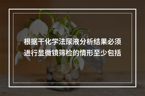 根据干化学法尿液分析结果必须进行显微镜筛检的情形至少包括