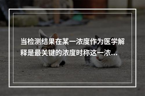 当检测结果在某一浓度作为医学解释是最关键的浓度时称这一浓度为