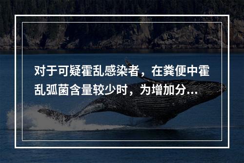 对于可疑霍乱感染者，在粪便中霍乱弧菌含量较少时，为增加分离灵