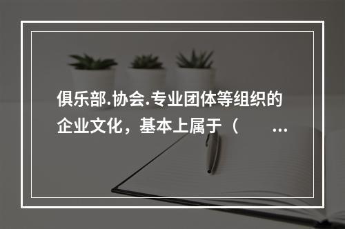 俱乐部.协会.专业团体等组织的企业文化，基本上属于（  ）。