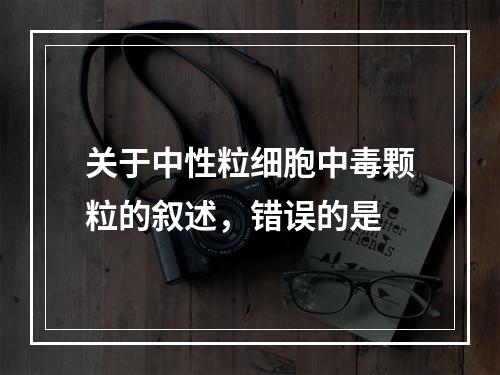 关于中性粒细胞中毒颗粒的叙述，错误的是