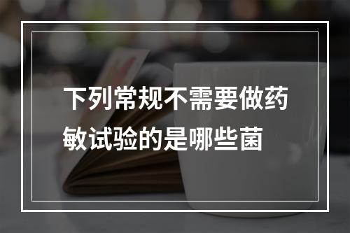 下列常规不需要做药敏试验的是哪些菌