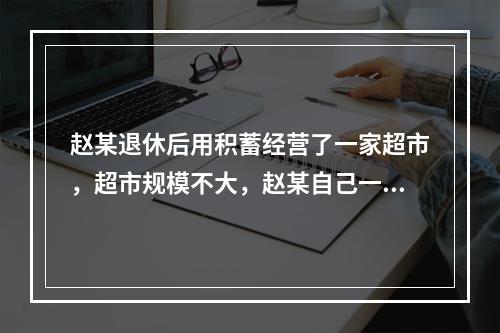 赵某退休后用积蓄经营了一家超市，超市规模不大，赵某自己一个人