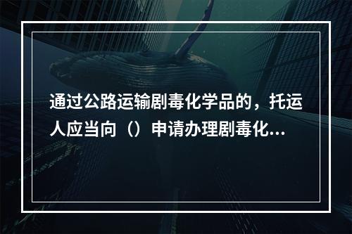 通过公路运输剧毒化学品的，托运人应当向（）申请办理剧毒化学品