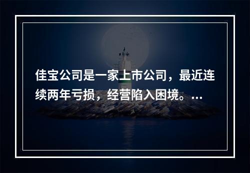 佳宝公司是一家上市公司，最近连续两年亏损，经营陷入困境。经审