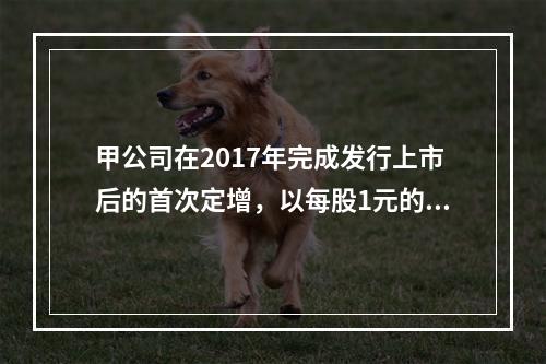 甲公司在2017年完成发行上市后的首次定增，以每股1元的价格