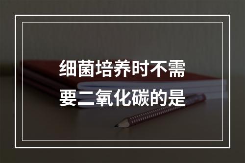 细菌培养时不需要二氧化碳的是