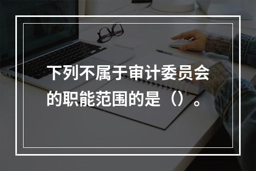 下列不属于审计委员会的职能范围的是（）。