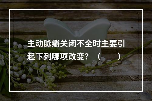 主动脉瓣关闭不全时主要引起下列哪项改变？（　　）