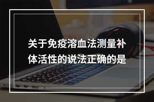 关于免疫溶血法测量补体活性的说法正确的是