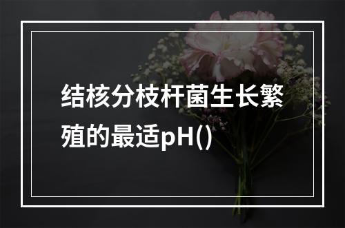 结核分枝杆菌生长繁殖的最适pH()