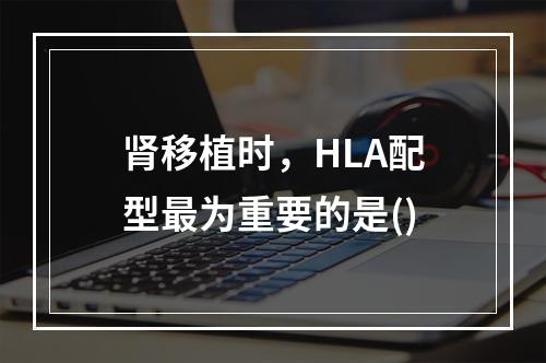 肾移植时，HLA配型最为重要的是()