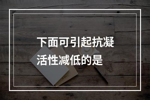 下面可引起抗凝活性减低的是