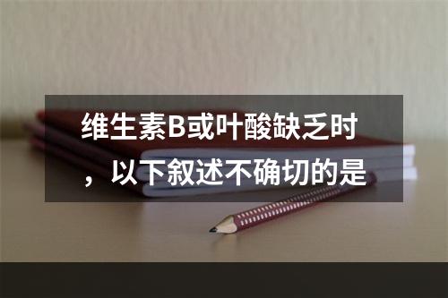 维生素B或叶酸缺乏时，以下叙述不确切的是