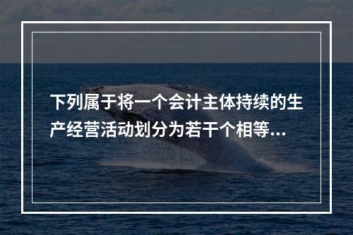 下列属于将一个会计主体持续的生产经营活动划分为若干个相等的会