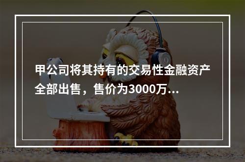 甲公司将其持有的交易性金融资产全部出售，售价为3000万元；