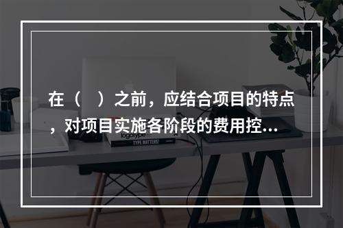 在（　）之前，应结合项目的特点，对项目实施各阶段的费用控制、