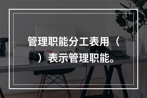 管理职能分工表用（　）表示管理职能。