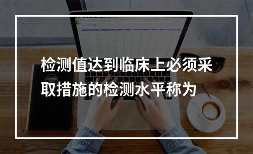 检测值达到临床上必须采取措施的检测水平称为