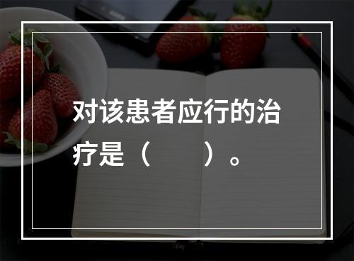 对该患者应行的治疗是（　　）。