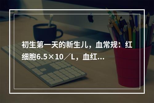 初生第一天的新生儿，血常规：红细胞6.5×10／L，血红蛋白