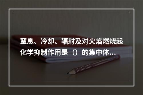 窒息、冷却、辐射及对火焰燃烧起化学抑制作用是（）的集中体现，