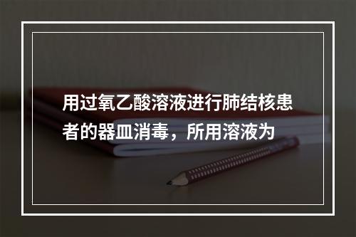 用过氧乙酸溶液进行肺结核患者的器皿消毒，所用溶液为