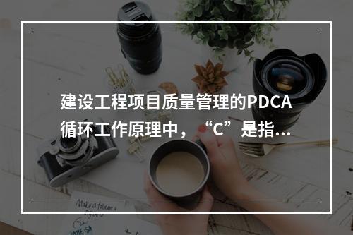 建设工程项目质量管理的PDCA循环工作原理中，“C”是指（　