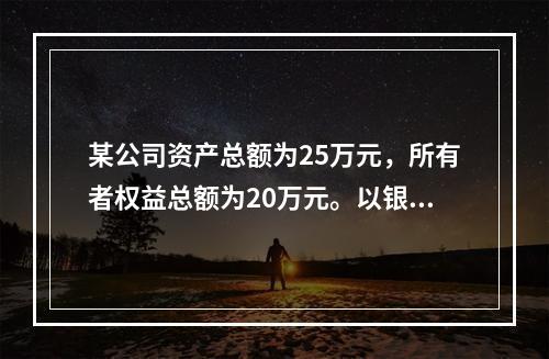 某公司资产总额为25万元，所有者权益总额为20万元。以银行存