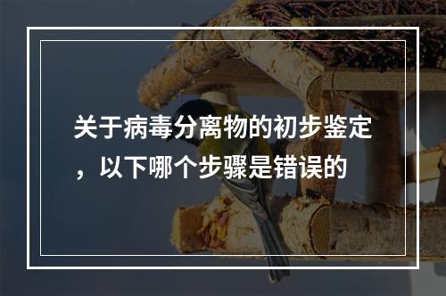 关于病毒分离物的初步鉴定，以下哪个步骤是错误的