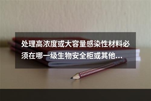 处理高浓度或大容量感染性材料必须在哪一级生物安全柜或其他物理