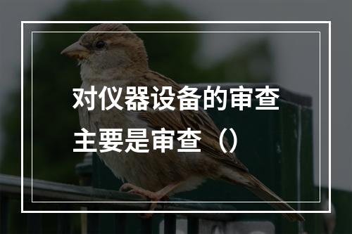 对仪器设备的审查主要是审查（）