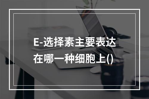 E-选择素主要表达在哪一种细胞上()