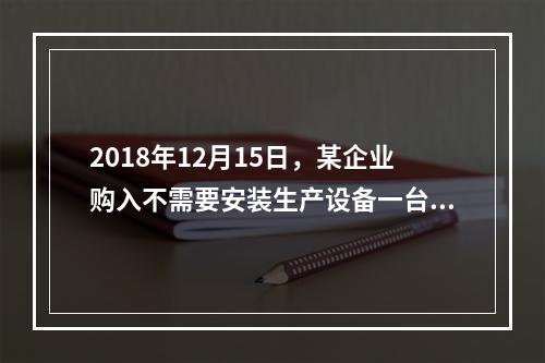 2018年12月15日，某企业购入不需要安装生产设备一台，原