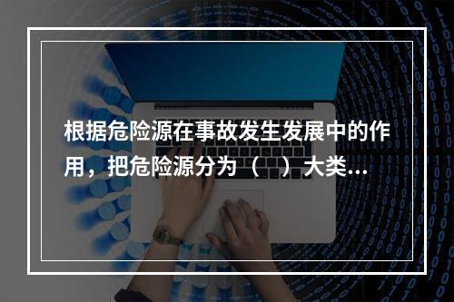 根据危险源在事故发生发展中的作用，把危险源分为（　）大类。