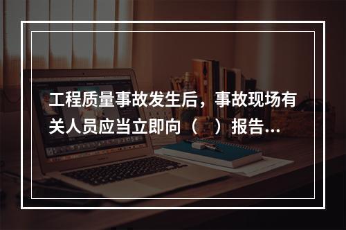 工程质量事故发生后，事故现场有关人员应当立即向（　）报告。